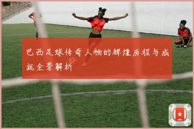 巴西足球传奇人物的辉煌历程与成就全景解析