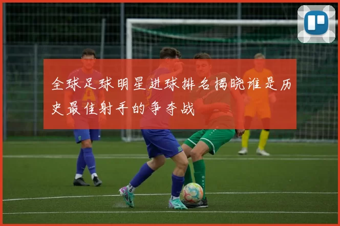 全球足球明星进球排名揭晓谁是历史最佳射手的争夺战