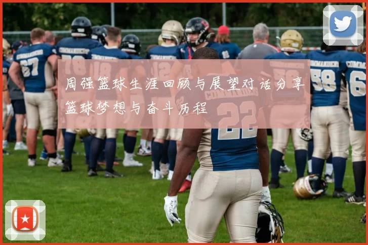 周强篮球生涯回顾与展望对话分享篮球梦想与奋斗历程
