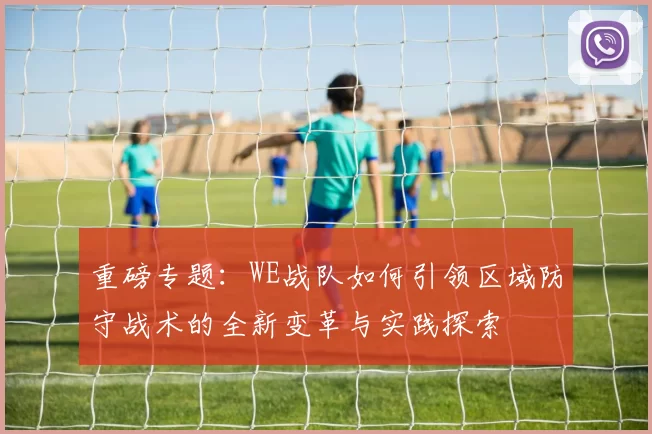 重磅专题：WE战队如何引领区域防守战术的全新变革与实践探索