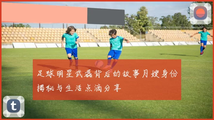 足球明星武磊背后的故事月嫂身份揭秘与生活点滴分享