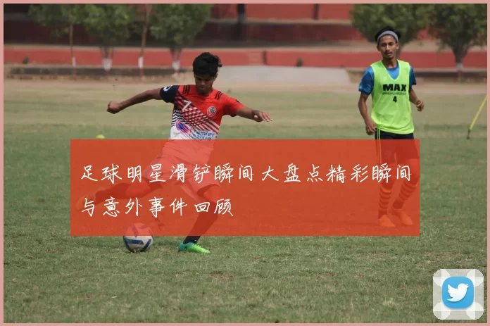 足球明星滑铲瞬间大盘点精彩瞬间与意外事件回顾