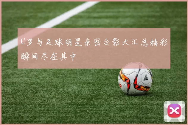 C罗与足球明星亲密合影大汇总精彩瞬间尽在其中