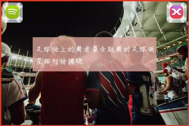 足球场上的舞者最会跳舞的足球明星排行榜揭晓