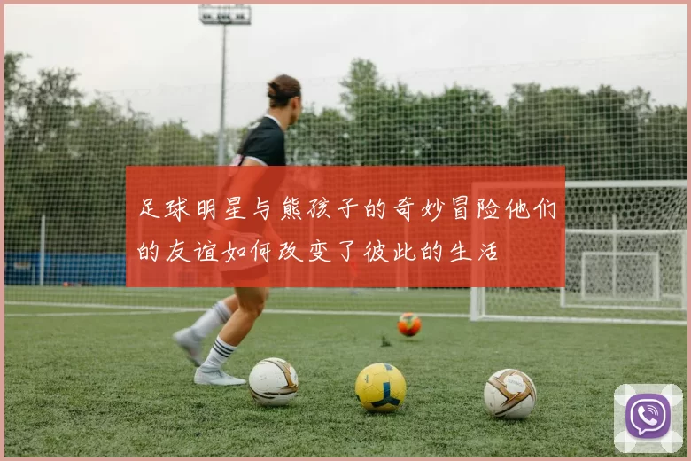 足球明星与熊孩子的奇妙冒险他们的友谊如何改变了彼此的生活