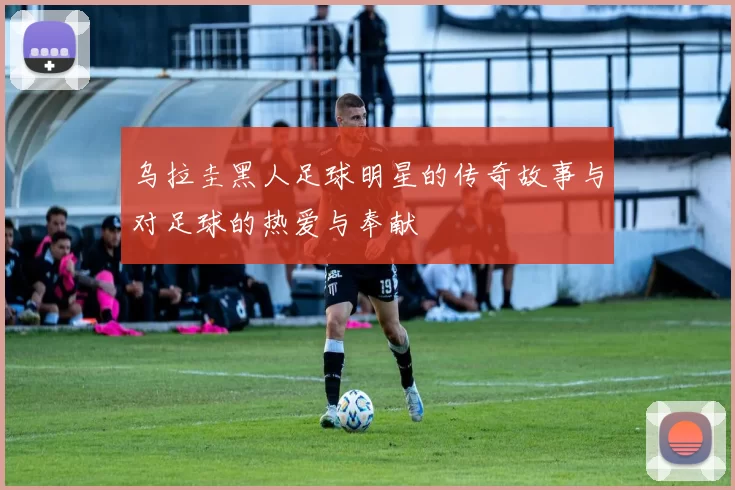 乌拉圭黑人足球明星的传奇故事与对足球的热爱与奉献