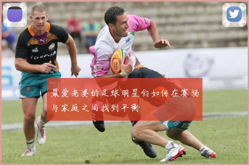 最爱老婆的足球明星们如何在赛场与家庭之间找到平衡