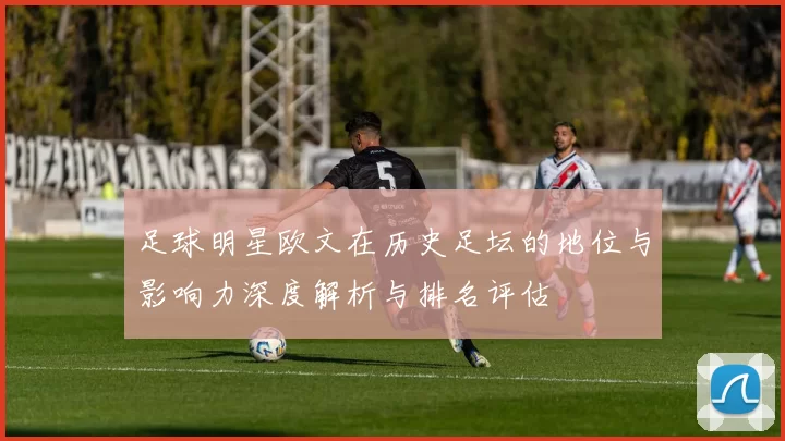 足球明星欧文在历史足坛的地位与影响力深度解析与排名评估