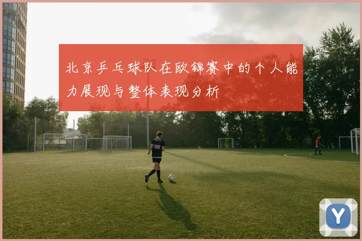 北京乒乓球队在欧锦赛中的个人能力展现与整体表现分析