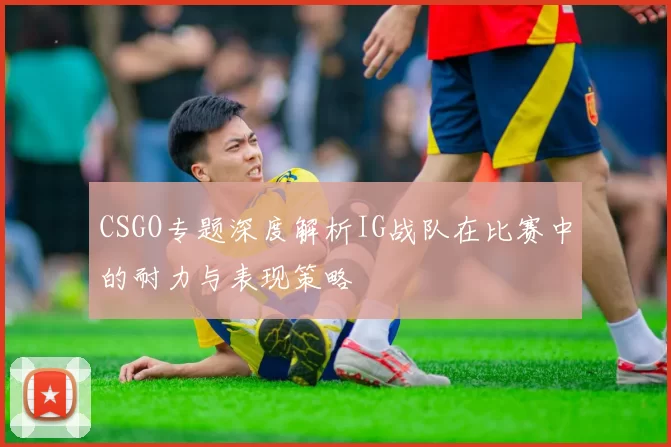 CSGO专题深度解析IG战队在比赛中的耐力与表现策略