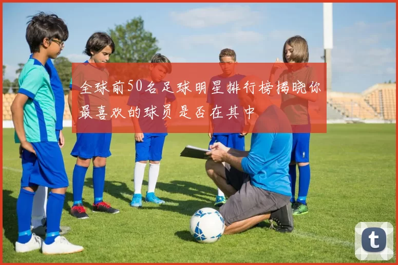 全球前50名足球明星排行榜揭晓你最喜欢的球员是否在其中