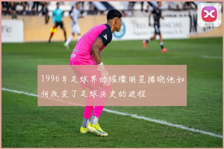 1996年足球界的璀璨明星揭晓他如何改变了足球历史的进程