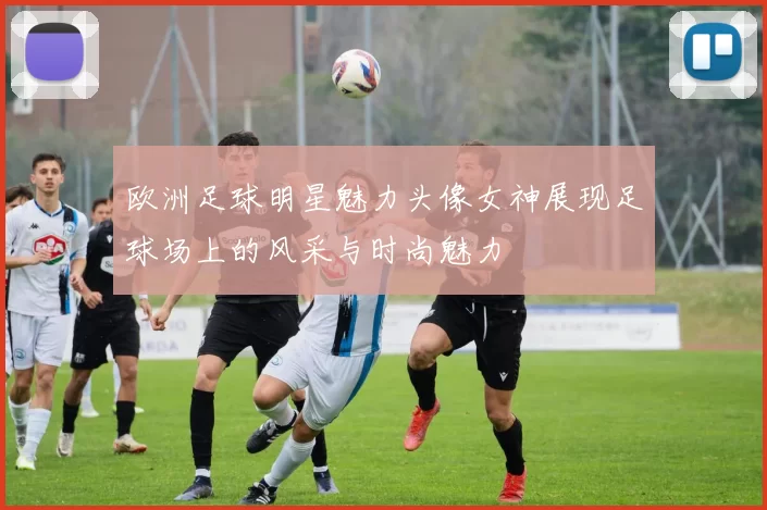 欧洲足球明星魅力头像女神展现足球场上的风采与时尚魅力