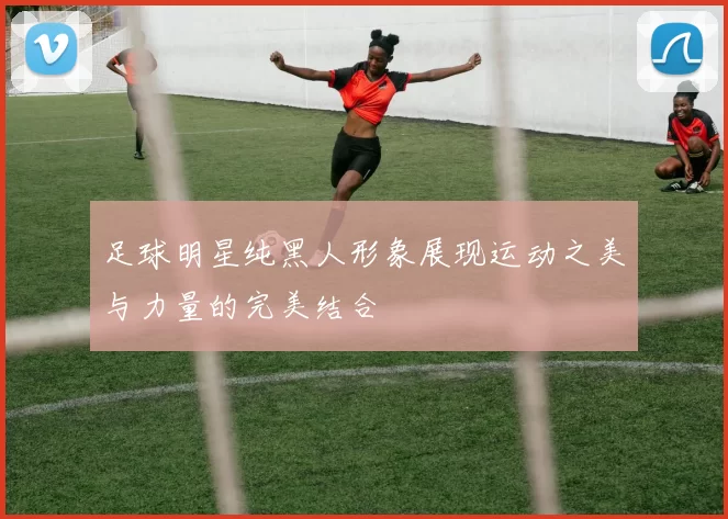足球明星纯黑人形象展现运动之美与力量的完美结合