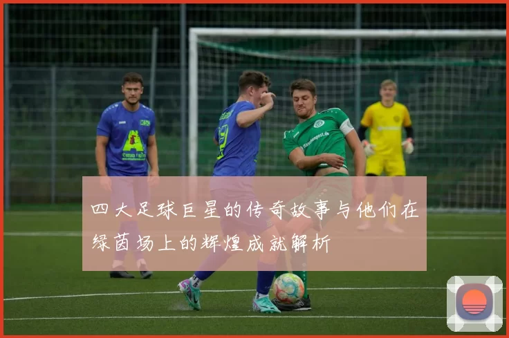 四大足球巨星的传奇故事与他们在绿茵场上的辉煌成就解析