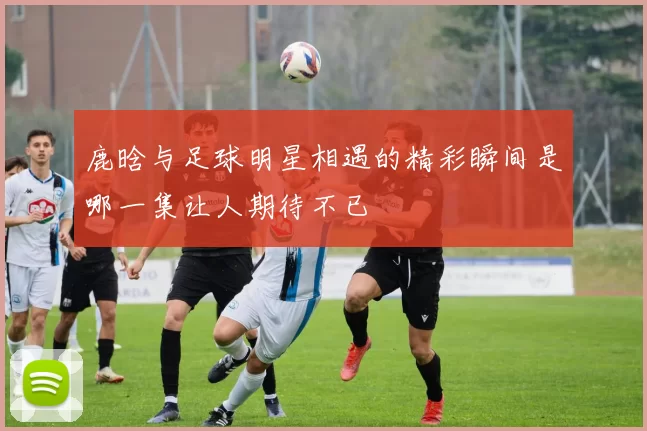 鹿晗与足球明星相遇的精彩瞬间是哪一集让人期待不已