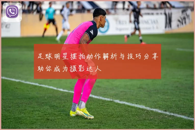 足球明星摆拍动作解析与技巧分享助你成为摄影达人
