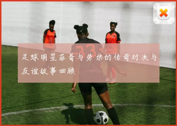 足球明星菲哥与劳尔的传奇对决与友谊故事回顾