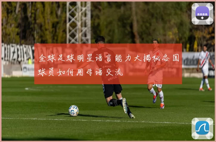 全球足球明星语言能力大揭秘各国球员如何用母语交流
