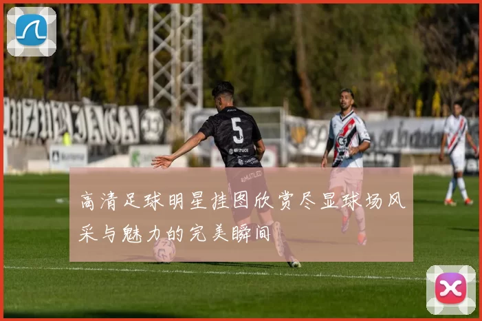 高清足球明星挂图欣赏尽显球场风采与魅力的完美瞬间