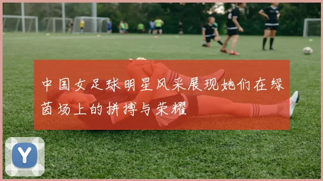 中国女足球明星风采展现她们在绿茵场上的拼搏与荣耀