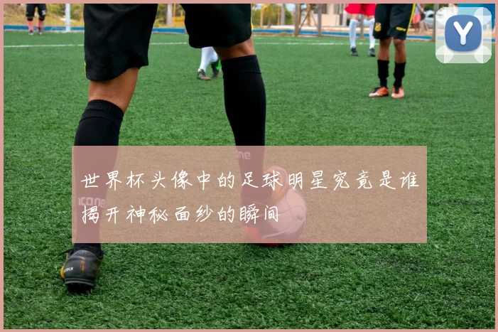 世界杯头像中的足球明星究竟是谁揭开神秘面纱的瞬间