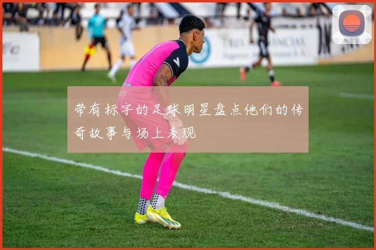 带有标字的足球明星盘点他们的传奇故事与场上表现