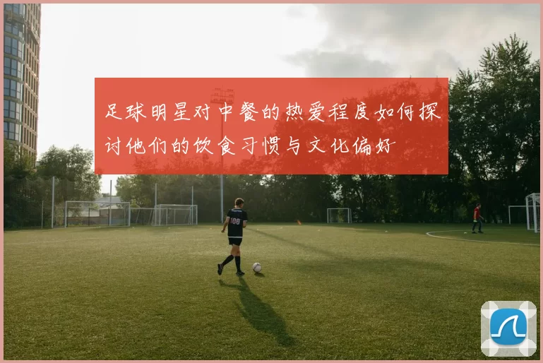 足球明星对中餐的热爱程度如何探讨他们的饮食习惯与文化偏好