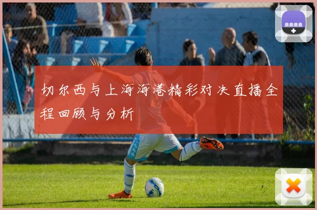切尔西与上海海港精彩对决直播全程回顾与分析
