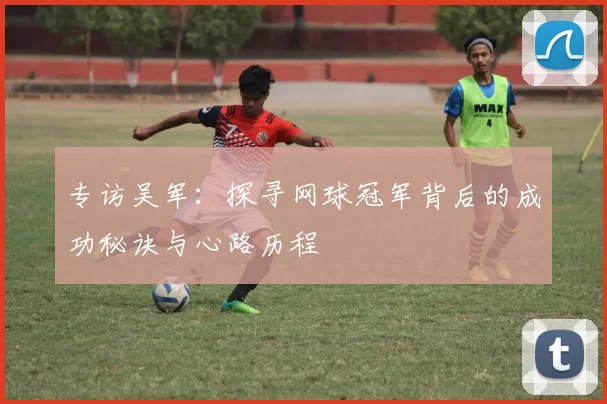 专访吴军：探寻网球冠军背后的成功秘诀与心路历程