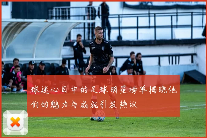 球迷心目中的足球明星榜单揭晓他们的魅力与成就引发热议