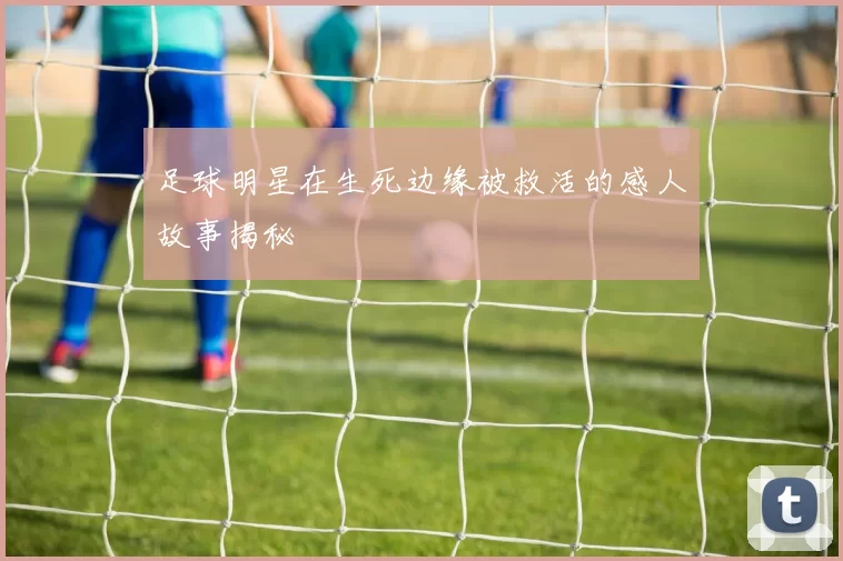 足球明星在生死边缘被救活的感人故事揭秘