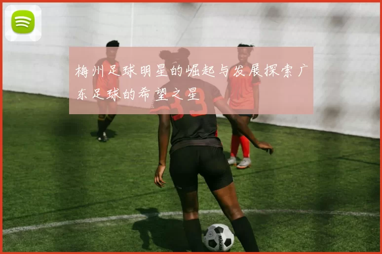 梅州足球明星的崛起与发展探索广东足球的希望之星