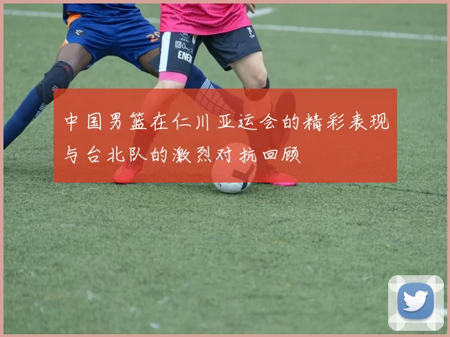 中国男篮在仁川亚运会的精彩表现与台北队的激烈对抗回顾