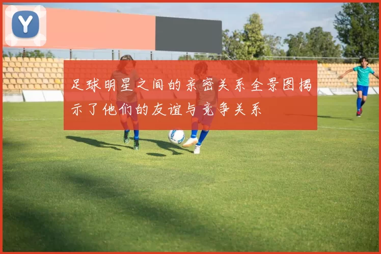 足球明星之间的亲密关系全景图揭示了他们的友谊与竞争关系