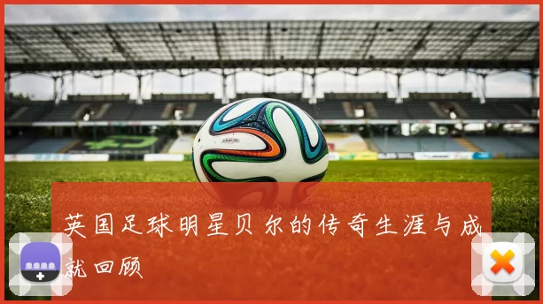 英国足球明星贝尔的传奇生涯与成就回顾
