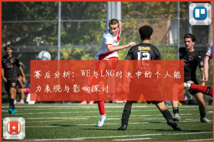 赛后分析：WE与LNG对决中的个人能力表现与影响探讨