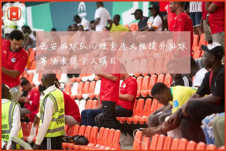西安排球队心理素质大幅提升排球赛场表现令人瞩目
