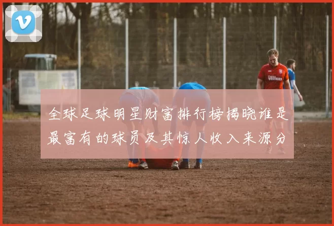 全球足球明星财富排行榜揭晓谁是最富有的球员及其惊人收入来源分析