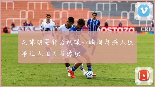 足球明星背后的暖心瞬间与感人故事让人泪目与感动