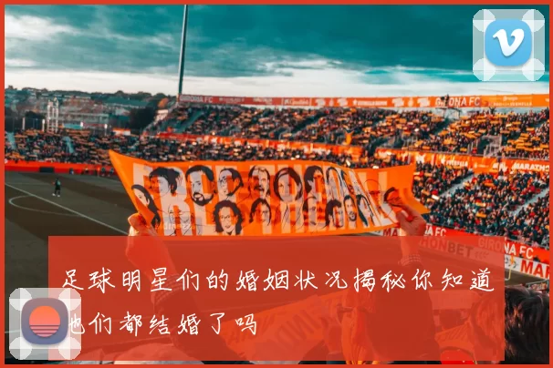 足球明星们的婚姻状况揭秘你知道他们都结婚了吗