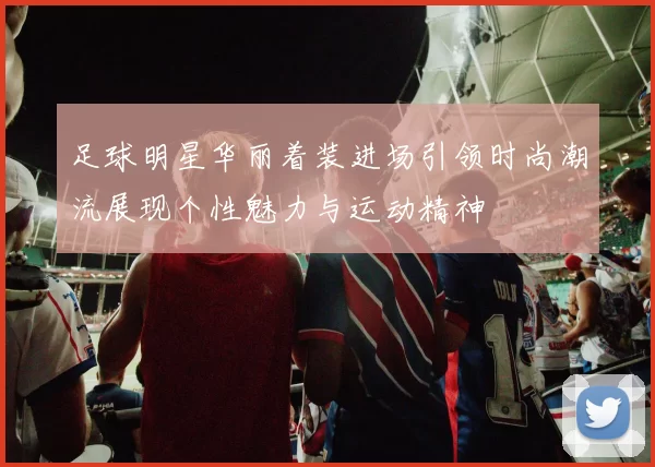 足球明星华丽着装进场引领时尚潮流展现个性魅力与运动精神
