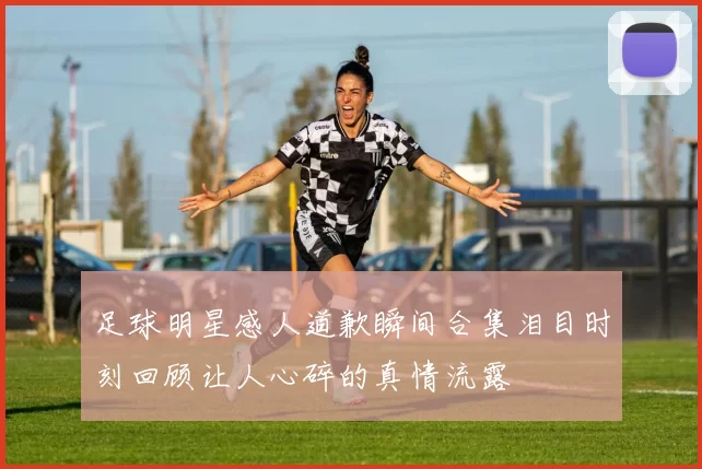 足球明星感人道歉瞬间合集泪目时刻回顾让人心碎的真情流露