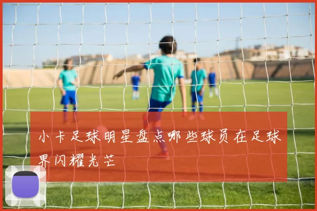小卡足球明星盘点哪些球员在足球界闪耀光芒