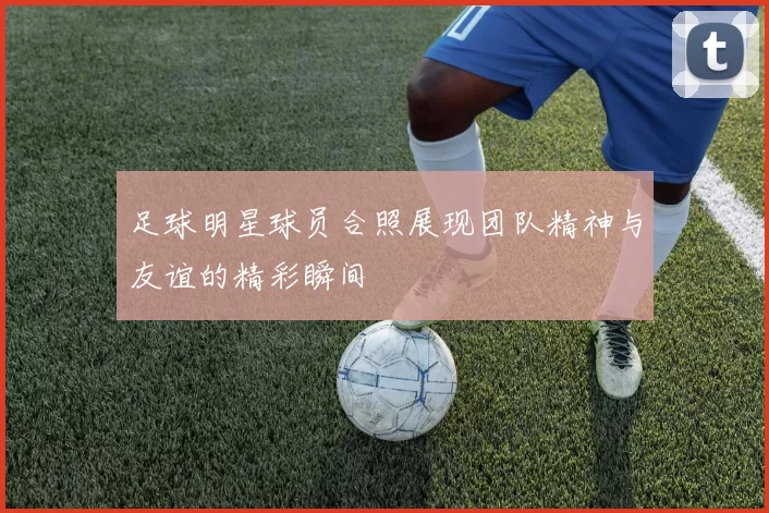 足球明星球员合照展现团队精神与友谊的精彩瞬间
