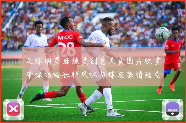 足球明星麻辣烫创意美食图片欣赏带你领略独特风味与球场激情结合的美妙体验