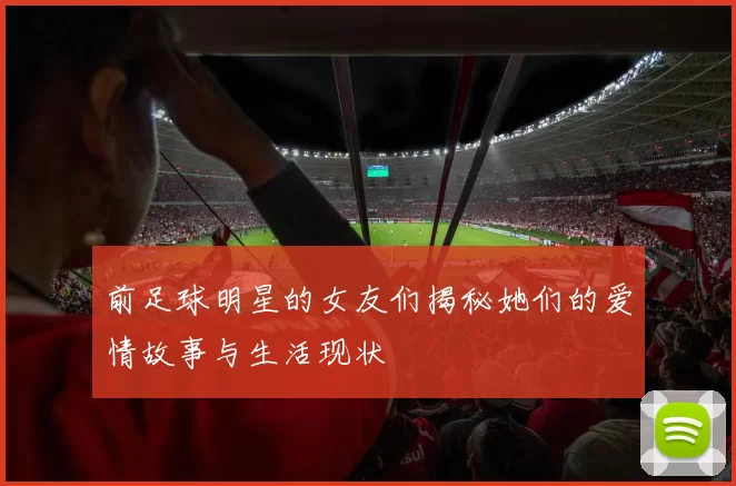 前足球明星的女友们揭秘她们的爱情故事与生活现状