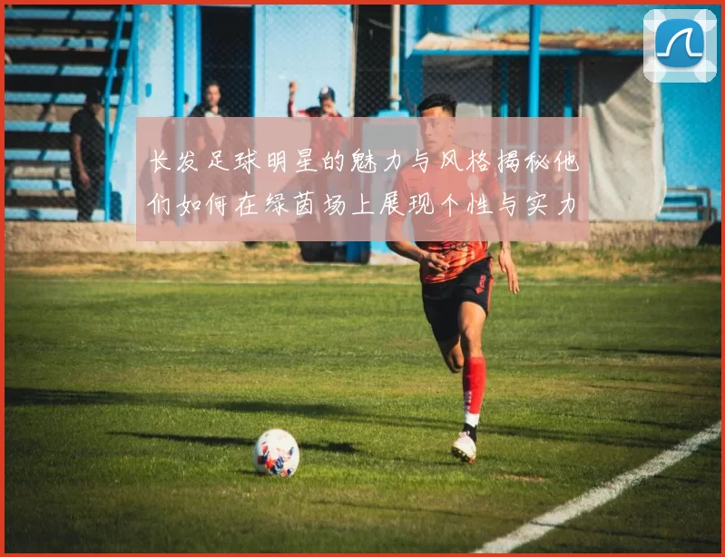 长发足球明星的魅力与风格揭秘他们如何在绿茵场上展现个性与实力