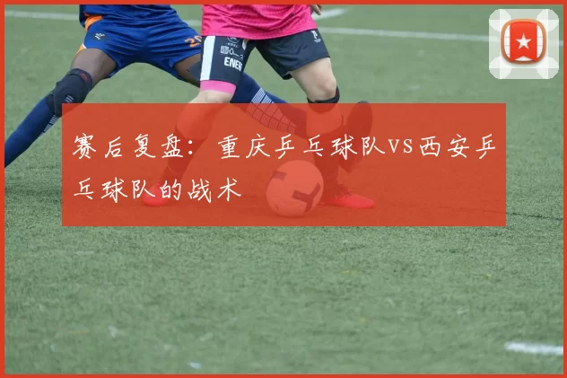 赛后复盘：重庆乒乓球队vs西安乒乓球队的战术