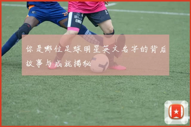 你是哪位足球明星英文名字的背后故事与成就揭秘